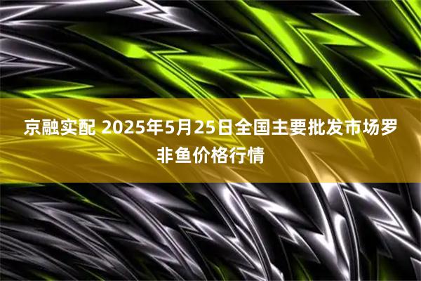 京融实配 2025年5月25日全国主要批发市场罗非鱼价格行情