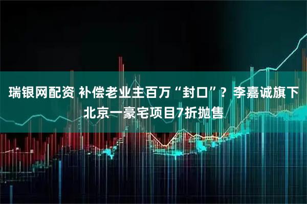 瑞银网配资 补偿老业主百万“封口”？李嘉诚旗下北京一豪宅项目7折抛售