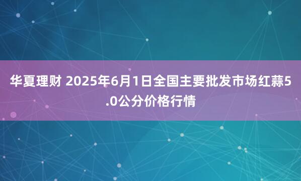 华夏理财 2025年6月1日全国主要批发市场红蒜5.0公分价格行情