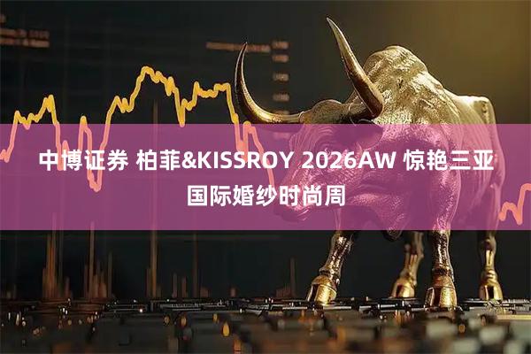 中博证券 柏菲&KISSROY 2026AW 惊艳三亚国际婚纱时尚周