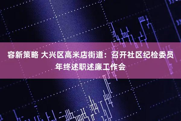 容新策略 大兴区高米店街道：召开社区纪检委员年终述职述廉工作会