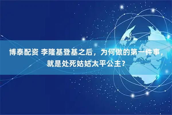 博泰配资 李隆基登基之后，为何做的第一件事，就是处死姑姑太平公主？