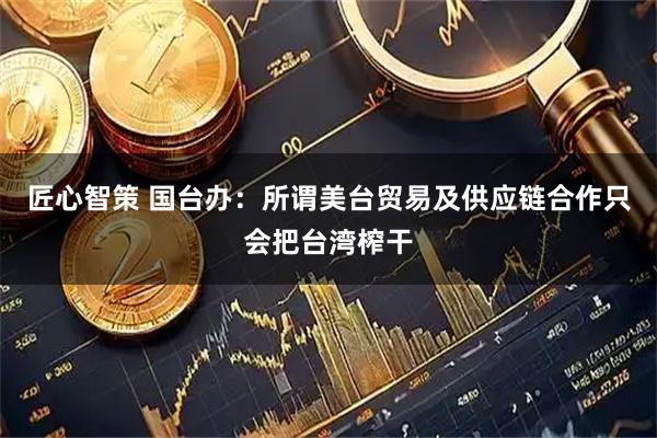 匠心智策 国台办：所谓美台贸易及供应链合作只会把台湾榨干