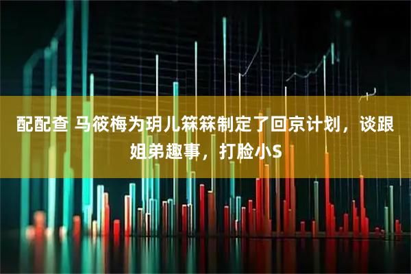配配查 马筱梅为玥儿箖箖制定了回京计划，谈跟姐弟趣事，打脸小S