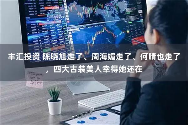 丰汇投资 陈晓旭走了、周海媚走了、何晴也走了，四大古装美人幸得她还在