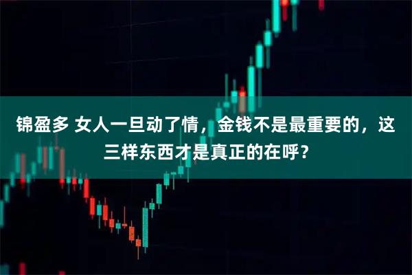 锦盈多 女人一旦动了情，金钱不是最重要的，这三样东西才是真正的在呼？
