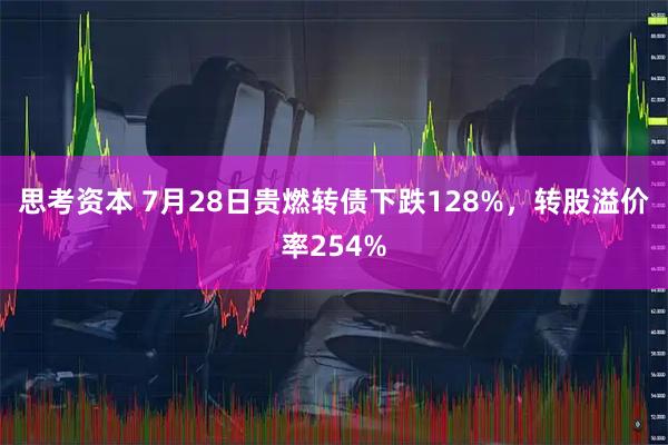 思考资本 7月28日贵燃转债下跌128%，转股溢价率254%
