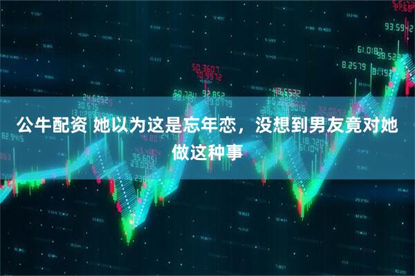 公牛配资 她以为这是忘年恋，没想到男友竟对她做这种事