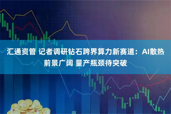 汇通资管 记者调研钻石跨界算力新赛道：AI散热前景广阔 量产瓶颈待突破