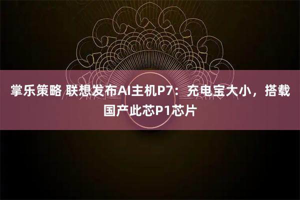 掌乐策略 联想发布AI主机P7：充电宝大小，搭载国产此芯P1芯片